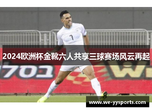 2024欧洲杯金靴六人共享三球赛场风云再起 2024欧洲杯金靴六人共享三球赛场风云再起